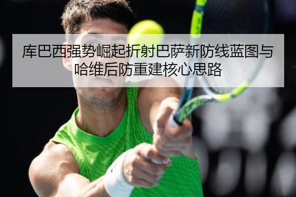 库巴西强势崛起折射巴萨新防线蓝图与哈维后防重建核心思路