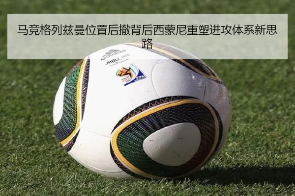 马竞格列兹曼位置后撤背后西蒙尼重塑进攻体系新思路