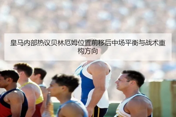 皇马内部热议贝林厄姆位置前移后中场平衡与战术重构方向
