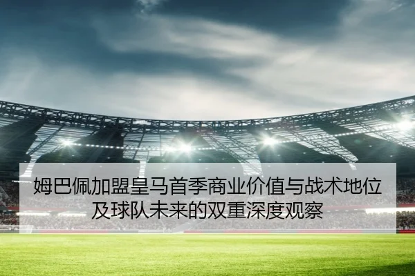 姆巴佩加盟皇马首季商业价值与战术地位及球队未来的双重深度观察