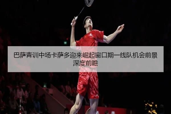 巴萨青训中场卡萨多迎来崛起窗口期一线队机会前景深度前瞻