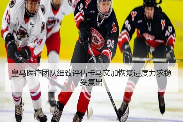 皇马医疗团队细致评估卡马文加恢复进度力求稳妥复出