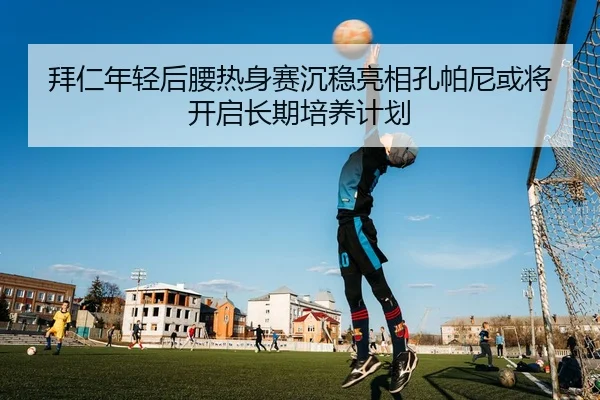拜仁年轻后腰热身赛沉稳亮相孔帕尼或将开启长期培养计划